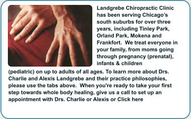 Landgrebe Chiropractic Clinic has been serving Chicago’s south suburbs for over three years, including Tinley Park, Orland Park, Mokena and Frankfort.  We treat everyone in your family, from moms going through pregnancy (prenatal), infants & children (pediatric) on up to adults of all ages. To learn more about Drs. Charlie and Alexis Landgrebe and their practice philosophies, please use the tabs above.  When you're ready to take your first step towards whole body healing, give us a call to set up an appointment with Drs. Charlie or Alexis or Click here