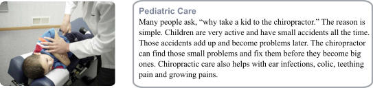 Pediatric Care Many people ask, why take a kid to the chiropractor. The reason is simple. Children are very active and have small accidents all the time. Those accidents add up and become problems later. The chiropractor can find those small problems and fix them before they become big ones. Chiropractic care also helps with ear infections, colic, teething pain and growing pains.