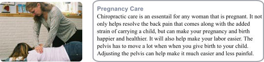 Pregnancy Care Chiropractic care is an essentail for any woman that is pregnant. It not only helps resolve the back pain that comes along with the added strain of carrying a child, but can make your pregnancy and birth happier and healthier. It will also help make your labor easier. The pelvis has to move a lot when when you give birth to your child. Adjusting the pelvis can help make it much easier and less painful.